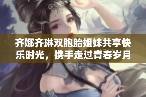齐娜齐琳双胞胎姐妹共享快乐时光，携手走过青春岁月