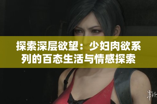 探索深层欲望：少妇肉欲系列的百态生活与情感探索