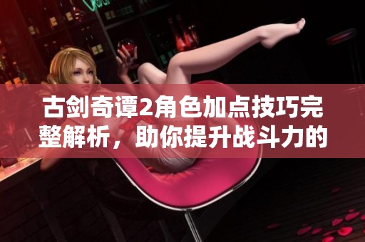 古剑奇谭2角色加点技巧完整解析，助你提升战斗力的终极策略与方法