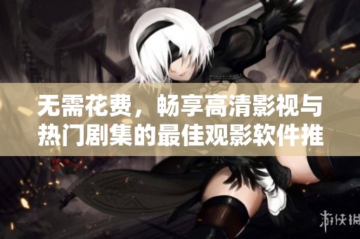 无需花费，畅享高清影视与热门剧集的最佳观影软件推荐