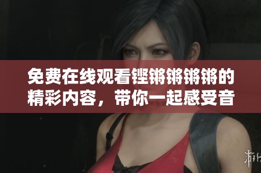 免费在线观看铿锵锵锵锵的精彩内容，带你一起感受音乐魅力