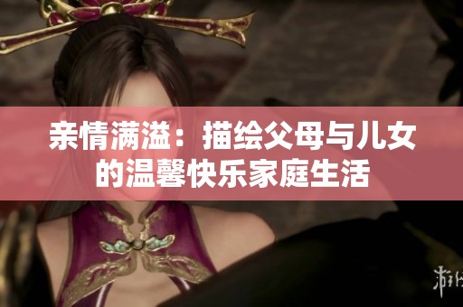亲情满溢：描绘父母与儿女的温馨快乐家庭生活