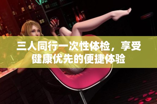三人同行一次性体检，享受健康优先的便捷体验