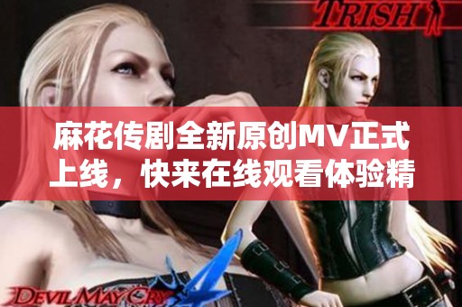 麻花传剧全新原创MV正式上线，快来在线观看体验精彩内容
