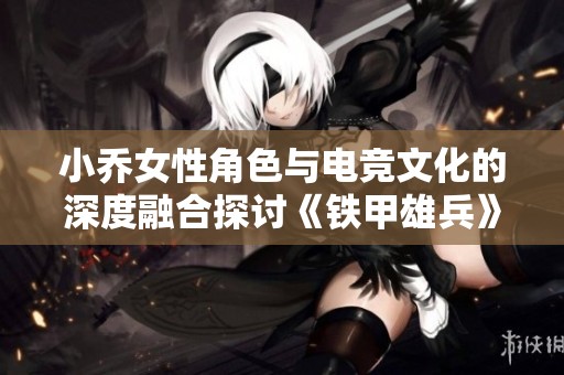 小乔女性角色与电竞文化的深度融合探讨《铁甲雄兵》中的女性力量与游戏魅力