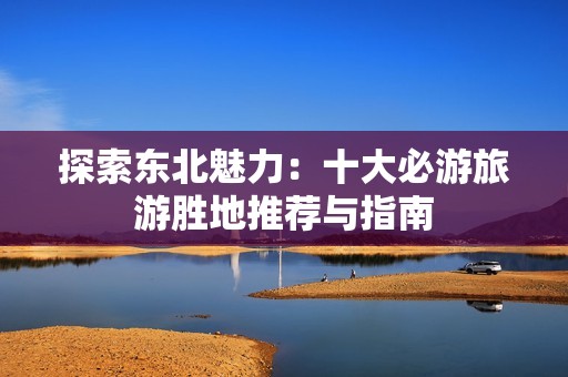 探索东北魅力：十大必游旅游胜地推荐与指南