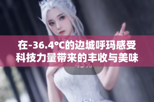 在-36.4℃的边城呼玛感受科技力量带来的丰收与美味果香