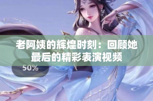 老阿姨的辉煌时刻：回顾她最后的精彩表演视频