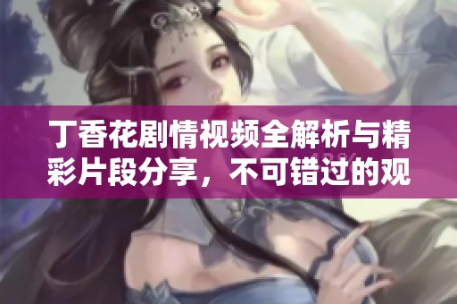 丁香花剧情视频全解析与精彩片段分享，不可错过的观影体验