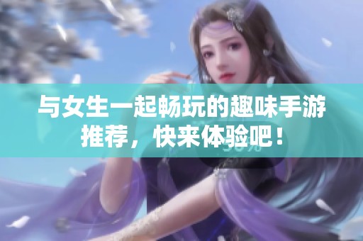 与女生一起畅玩的趣味手游推荐，快来体验吧！