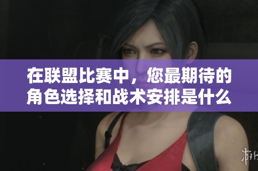 在联盟比赛中，您最期待的角色选择和战术安排是什么样的呢