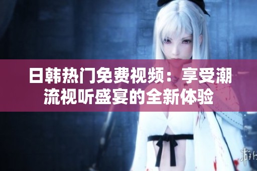 日韩热门免费视频：享受潮流视听盛宴的全新体验