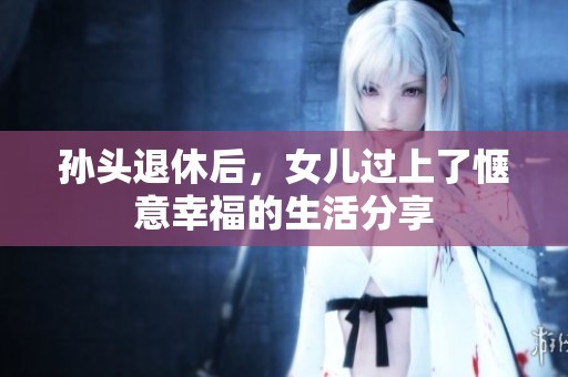 孙头退休后，女儿过上了惬意幸福的生活分享