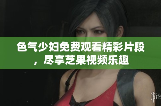 色气少妇免费观看精彩片段，尽享芝果视频乐趣