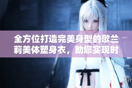 全方位打造完美身型的歌兰莉美体塑身衣，助您实现时尚与自信的完美融合
