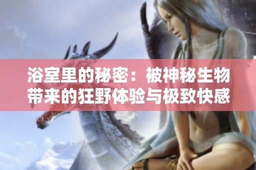 浴室里的秘密：被神秘生物带来的狂野体验与极致快感