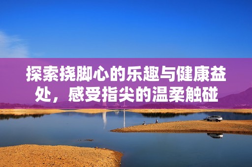 探索挠脚心的乐趣与健康益处，感受指尖的温柔触碰
