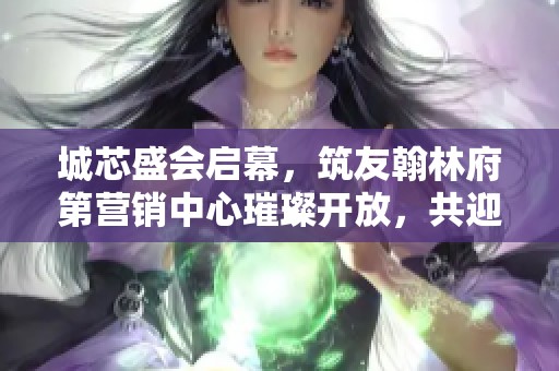 城芯盛会启幕，筑友翰林府第营销中心璀璨开放，共迎美好生活新篇章