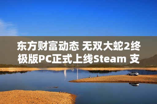 东方财富动态 无双大蛇2终极版PC正式上线Steam 支持中文界面震撼来袭