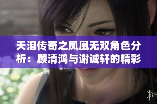 天泪传奇之凤凰无双角色分析：顾清鸿与谢诚轩的精彩演绎和背后故事揭秘