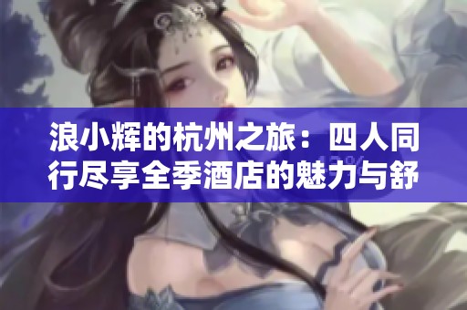 浪小辉的杭州之旅：四人同行尽享全季酒店的魅力与舒适