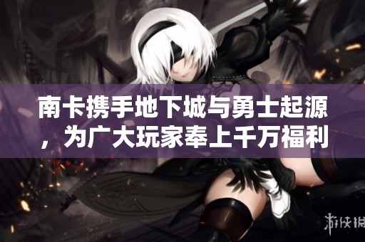南卡携手地下城与勇士起源，为广大玩家奉上千万福利礼包活动