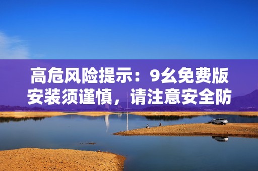 高危风险提示：9幺免费版安装须谨慎，请注意安全防护措施