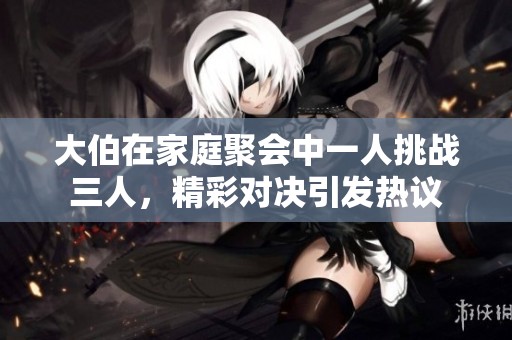 大伯在家庭聚会中一人挑战三人，精彩对决引发热议
