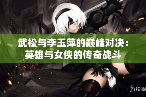 武松与李玉萍的巅峰对决：英雄与女侠的传奇战斗