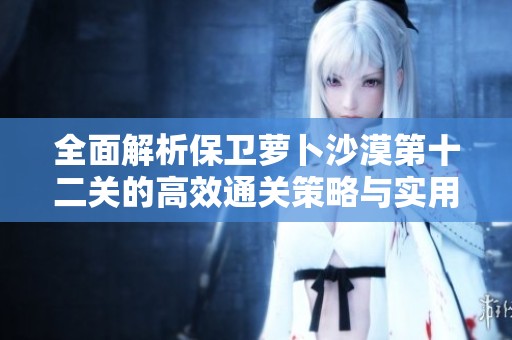 全面解析保卫萝卜沙漠第十二关的高效通关策略与实用技巧分享