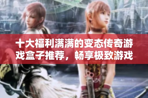 十大福利满满的变态传奇游戏盒子推荐，畅享极致游戏体验与丰富资源
