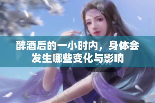 醉酒后的一小时内，身体会发生哪些变化与影响