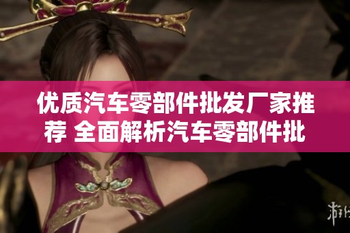 优质汽车零部件批发厂家推荐 全面解析汽车零部件批发公司及企业资源