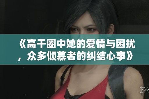 《高干圈中她的爱情与困扰，众多倾慕者的纠结心事》