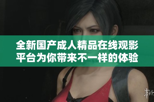 全新国产成人精品在线观影平台为你带来不一样的体验