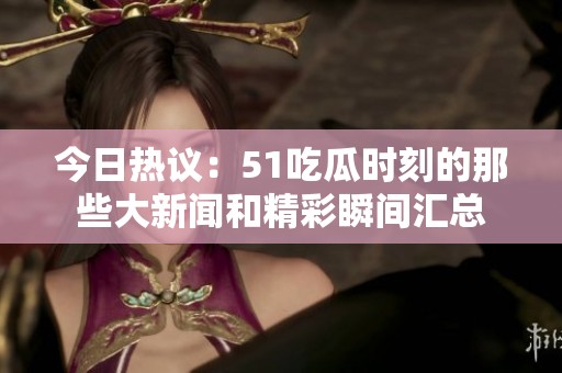 今日热议：51吃瓜时刻的那些大新闻和精彩瞬间汇总