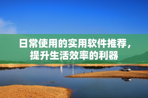 日常使用的实用软件推荐，提升生活效率的利器