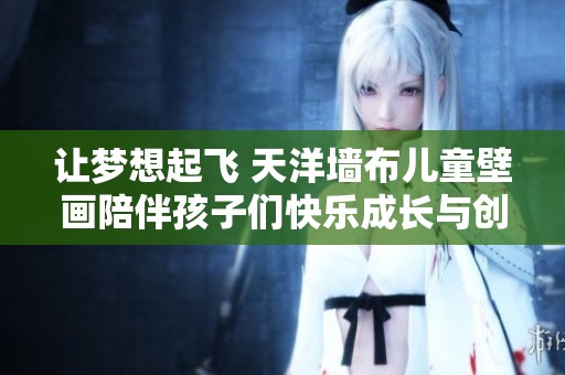 让梦想起飞 天洋墙布儿童壁画陪伴孩子们快乐成长与创造力绽放