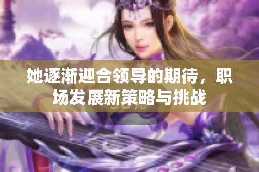 她逐渐迎合领导的期待，职场发展新策略与挑战