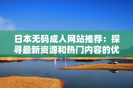 日本无码成人网站推荐：探寻最新资源和热门内容的优质选择