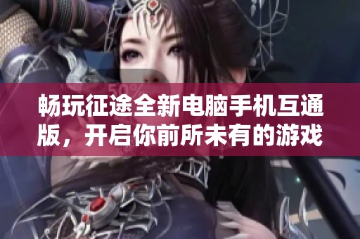 畅玩征途全新电脑手机互通版，开启你前所未有的游戏冒险之旅与新体验