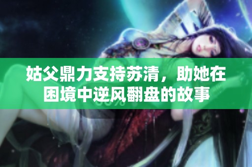 姑父鼎力支持苏清，助她在困境中逆风翻盘的故事