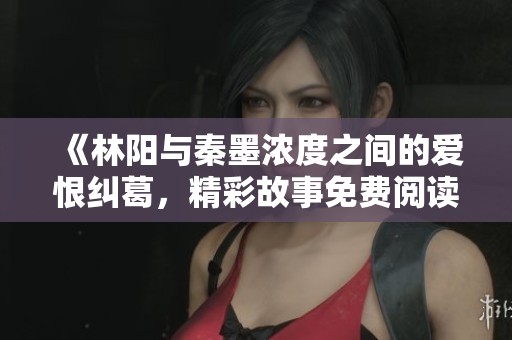《林阳与秦墨浓度之间的爱恨纠葛，精彩故事免费阅读》