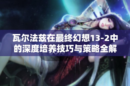 瓦尔法兹在最终幻想13-2中的深度培养技巧与策略全解析