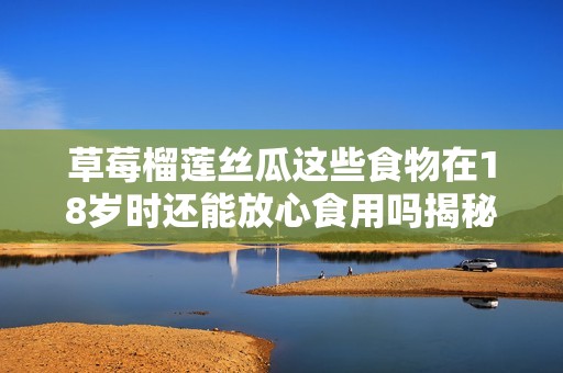 草莓榴莲丝瓜这些食物在18岁时还能放心食用吗揭秘真相