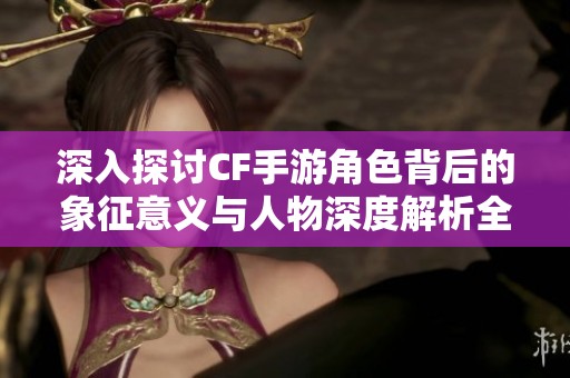 深入探讨CF手游角色背后的象征意义与人物深度解析全面分析