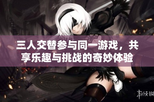 三人交替参与同一游戏，共享乐趣与挑战的奇妙体验