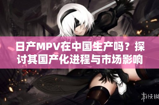 日产MPV在中国生产吗？探讨其国产化进程与市场影响