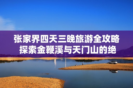 张家界四天三晚旅游全攻略 探索金鞭溪与天门山的绝美风光与特色体验