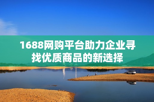 1688网购平台助力企业寻找优质商品的新选择